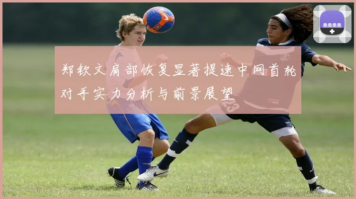郑钦文肩部恢复显著提速中网首轮对手实力分析与前景展望
