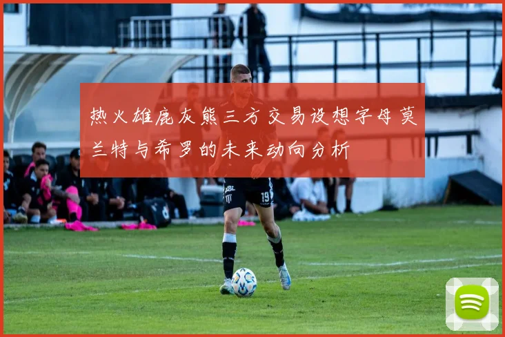 热火雄鹿灰熊三方交易设想字母莫兰特与希罗的未来动向分析