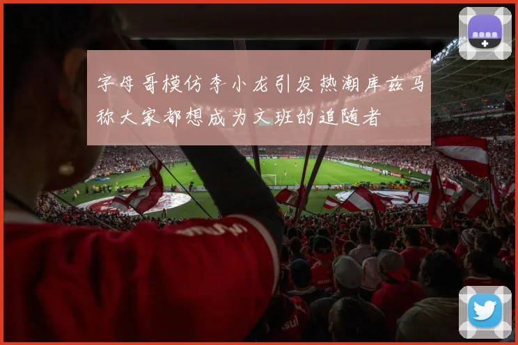 字母哥模仿李小龙引发热潮库兹马称大家都想成为文班的追随者