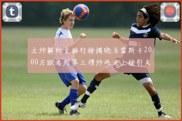 主帅解约金排行榜揭晓马雷斯卡2000万欧名列第三穆帅两次上榜引关注