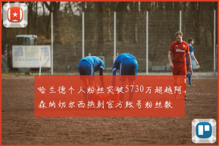 哈兰德个人粉丝突破5730万超越阿森纳切尔西热刺官方账号粉丝数
